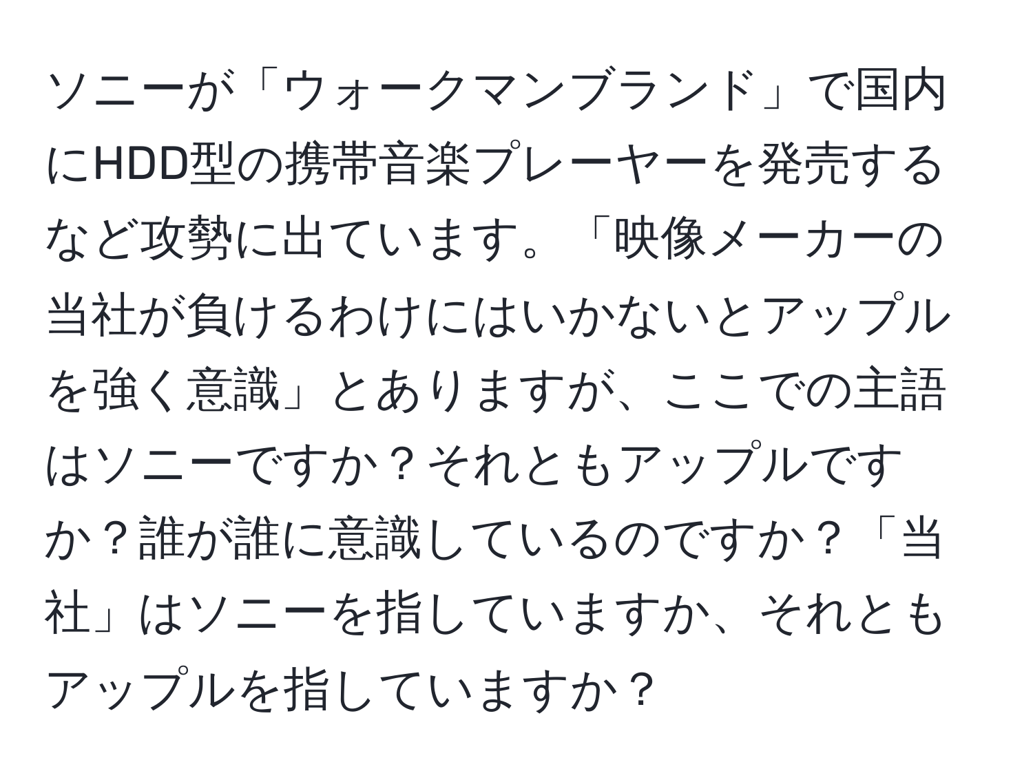 ソニーが「ウォークマンブランド」で国内にHDD型の携帯音楽プレーヤーを発売するなど攻勢に出ています。「映像メーカーの当社が負けるわけにはいかないとアップルを強く意識」とありますが、ここでの主語はソニーですか？それともアップルですか？誰が誰に意識しているのですか？「当社」はソニーを指していますか、それともアップルを指していますか？