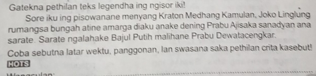 Gatekna pethilan teks legendha ing ngisor iki! 
Sore iku ing pisowanane menyang Kraton Medhang Kamulan, Joko Linglung 
rumangsa bungah atine amarga diaku anake dening Prabu Ajisaka sanadyan ana 
sarate. Sarate ngalahake Bajul Putih malihane Prabu Dewatacengkar. 
Coba sebutna latar wektu, panggonan, Ian swasana saka pethilan crita kasebut! 
HOTS