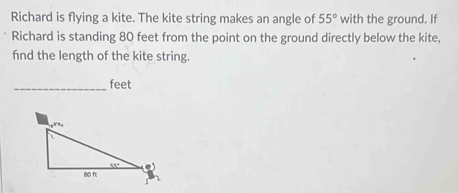 Richard is flying a kite. The kite string makes an angle of 55° with the ground. If
Richard is standing 80 feet from the point on the ground directly below the kite,
fnd the length of the kite string.
_feet