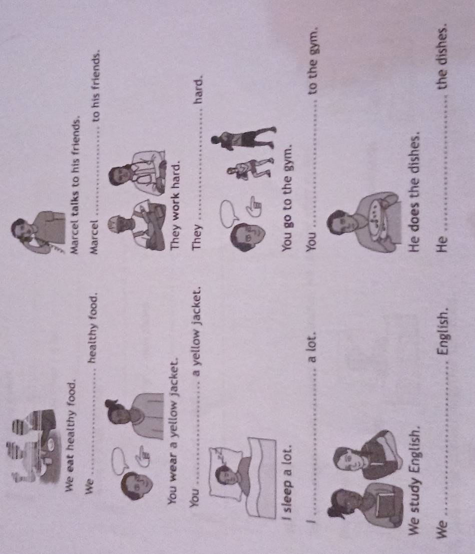 We eat healthy food. Marcel talks to his friends. 
We _healthy food. Marcel _to his friends. 
You wear a yellow jacket. They work hard. 
You _a yellow jacket. They _hard. 
I sleep a lot. You go to the gym. 
1 _a lot. You _to the gym. 
We study English. He does the dishes. 
We _English. He _the dishes.