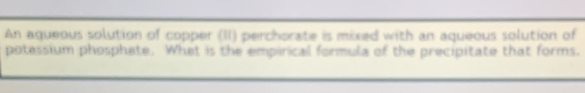 An aqueous solution of copper (II) perchorate is mixed with an aqueous solution of 
potessium phosphate. What is the empirical formula of the precipitate that forms.
