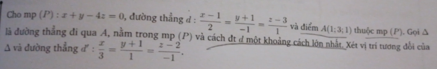 Cho mp (P) : x+y-4z=0 , đường thẳng d :  (x-1)/2 = (y+1)/-1 = (z-3)/1  và điểm A(1;3;1) thuộc mp (P). Gọi Δ 
là đường thẳng đi qua A, nằm trong mp (P) và cách dt ở một khoảng cách lớn nhất. Xét vị trí tương đổi của 
Δ và đường thẳng đ' :  x/3 = (y+1)/1 = (z-2)/-1 .