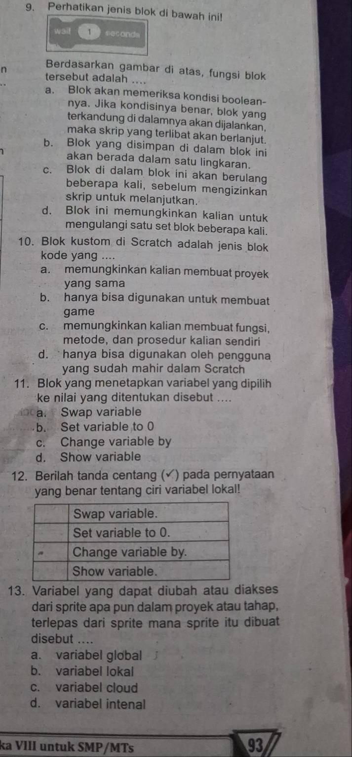 Perhatikan jenis blok di bawah ini!
w3i 1 *etonda
n
Berdasarkan gambar di atas, fungsi blok
tersebut adalah ....
a. Blok akan memeriksa kondisi boolean-
nya. Jika kondisinya benar, blok yang
terkandung di dalamnya akan dijalankan,
maka skrip yang terlibat akan berlanjut.
b. Blok yang disimpan di dalam blok ini
akan berada dalam satu lingkaran.
c. Blok di dalam blok ini akan berulang
beberapa kali, sebelum mengizinkan
skrip untuk melanjutkan.
d. Blok ini memungkinkan kalian untuk
mengulangi satu set blok beberapa kali.
10. Blok kustom di Scratch adalah jenis blok
kode yang ....
a. memungkinkan kalian membuat proyek
yang sama
b. hanya bisa digunakan untuk membuat
game
c. memungkinkan kalian membuat fungsi,
metode, dan prosedur kalian sendiri
d. hanya bisa digunakan oleh pengguna
yang sudah mahir dalam Scratch
11. Blok yang menetapkan variabel yang dipilih
ke nilai yang ditentukan disebut ....
a. Swap variable
b. Set variable to 0
c. Change variable by
d. Show variable
12. Berilah tanda centang ( ) pada pernyataan
yang benar tentang ciri variabel lokal!
13. Variabel yang dapat diubah atau diakses
dari sprite apa pun dalam proyek atau tahap,
terlepas dari sprite mana sprite itu dibuat
disebut ....
a. variabel global
b. variabel lokal
c. variabel cloud
d. variabel intenal
ka VIII untuk SMP/MTs
93