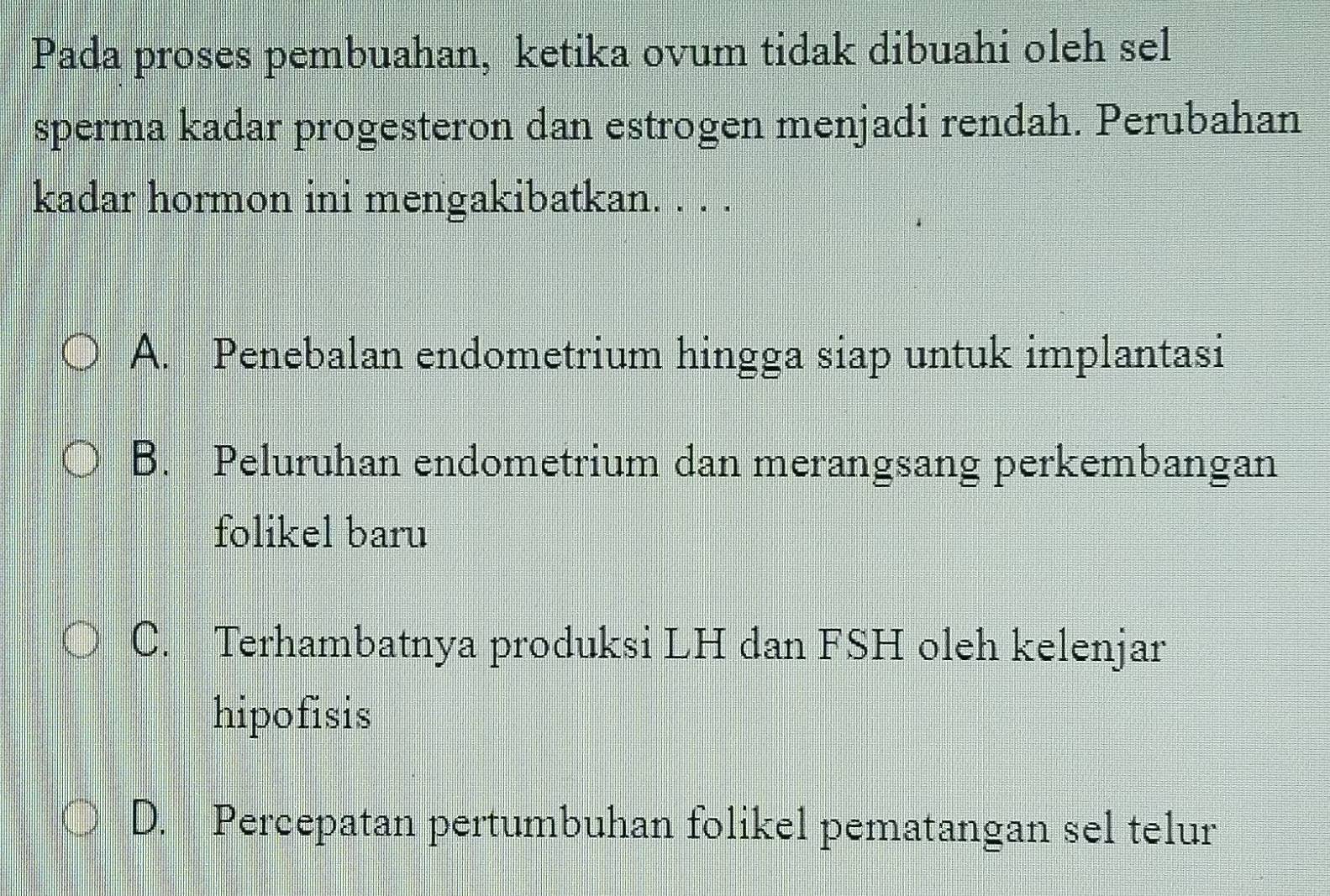 Pada proses pembuahan, ketika ovum tidak dibuahi oleh sel
sperma kadar progesteron dan estrogen menjadi rendah. Perubahan
kadar hormon ini mengakibatkan. . . .
A. Penebalan endometrium hingga siap untuk implantasi
B. Peluruhan endometrium dan merangsang perkembangan
folikel baru
C. Terhambatnya produksi LH dan FSH oleh kelenjar
hipofisis
D. Percepatan pertumbuhan folikel pematangan sel telur