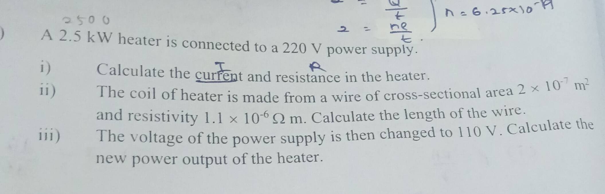 A 2.5 kW heater is connected to a 220 V power supply. 
i) 
Calculate the current and resistance in the heater. 
ii) 
The coil of heater is made from a wire of cross-sectional area
2* 10^(-7)m^2
and resistivity 1.1* 10^(-6)Omega m. Calculate the length of the wire. 
iii) The voltage of the power supply is then changed to 110 V. Calculate the 
new power output of the heater.