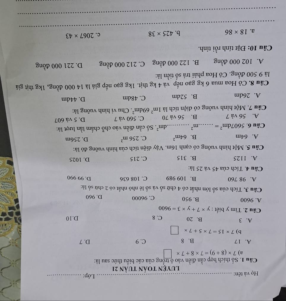 Họ và tên: _ Lớp:_
luyỆN tOán tuần 21
Câu 1. Số thích hợp cần điền vào ộ trống của các biểu thức sau là:
a) 7* (8+9)=7* 8+7* □
A. 17 B. 8 C. 9 D. 7
b) 7* 15=7* 5+7* □
A. 3 B. 20 C. 8 D.10
Câu 2. Tìm y biết : y* 7+y* 3=9600
A. 9600 B. 950 C. 96000 D. 960
Câu 3. Tích của số lớn nhất có 4 chữ số và số lẻ nhỏ nhất có 2 chữ số là:
A. 98 760 B. 109 989 C. 108 636 D. 99 990
Câu 4. Tích của 45 và 25 là:
A. 1125 B. 315 C. 215 D. 1025
Câu 5. Một hình vuông có cạnh 16m. Vậy diện tích của hình vuông đó là:
A. 64m B. 64m^2 C. 256m^2 D. 256m
Câu 6. 5607dm^2= _.m^2 _ dm^2. Số cần điền vào chỗ chấm lần lượt là:
A. 56 và 7 B. 56 và 70 C. 560 và 7 D. 5 và 607
Câu 7. Một hình vuông có diện tích là 1m^269dm^2. Chu vi hình vuông là:
A. 26dm B. 52dm C. 48dm D. 44dm
Câu 8. Cô Hoa mua 6 kg gạo nếp và 4 kg thịt. 1kg gạo nếp giá là 14 000 đồng, 1kg thịt giá
là 9 500 đồng. Cô Hoa phải trả số tiền là:
A. 102 000 đồng B. 122 000 đồng C. 212 000 đồng D. 221 000 đồng
Câu 10: Đặt tính rồi tính.
_
a. 18* 86
b. 425* 38 c. 2067* 43
_