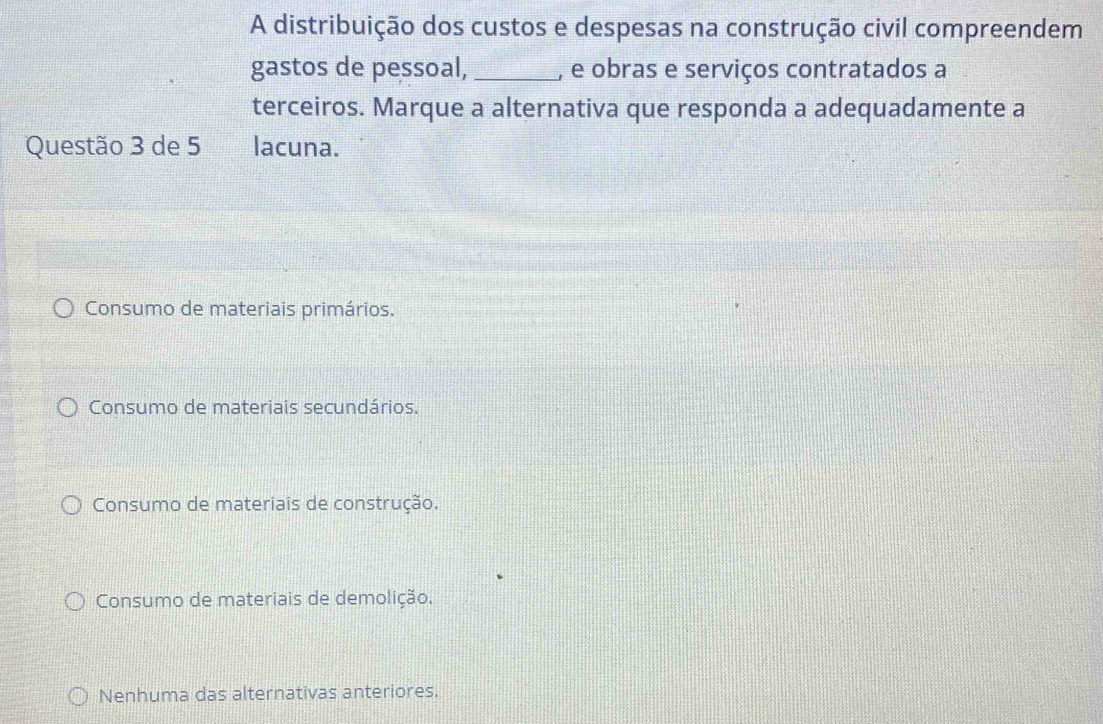 A distribuição dos custos e despesas na construção civil compreendem
gastos de pessoal, _, e obras e serviços contratados a
terceiros. Marque a alternativa que responda a adequadamente a
Questão 3 de 5 lacuna.
Consumo de materiais primários.
Consumo de materiais secundários.
Consumo de materiais de construção.
Consumo de materiais de demolição.
Nenhuma das alternativas anteriores.