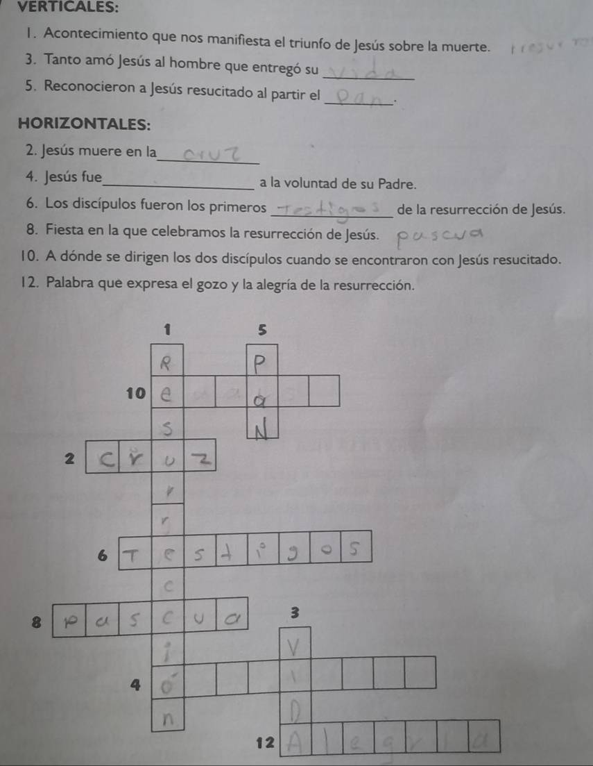 VERTICALES:
1. Acontecimiento que nos manifiesta el triunfo de Jesús sobre la muerte.
3. Tanto amó Jesús al hombre que entregó su_
5. Reconocieron a Jesús resucitado al partir el
_.
HORIZONTALES:
_
2. Jesús muere en la
4. Jesús fue_ a la voluntad de su Padre.
6. Los discípulos fueron los primeros _de la resurrección de Jesús.
8. Fiesta en la que celebramos la resurrección de Jesús.
10. A dónde se dirigen los dos discípulos cuando se encontraron con Jesús resucitado.
12. Palabra que expresa el gozo y la alegría de la resurrección.
1
5
10
2
6