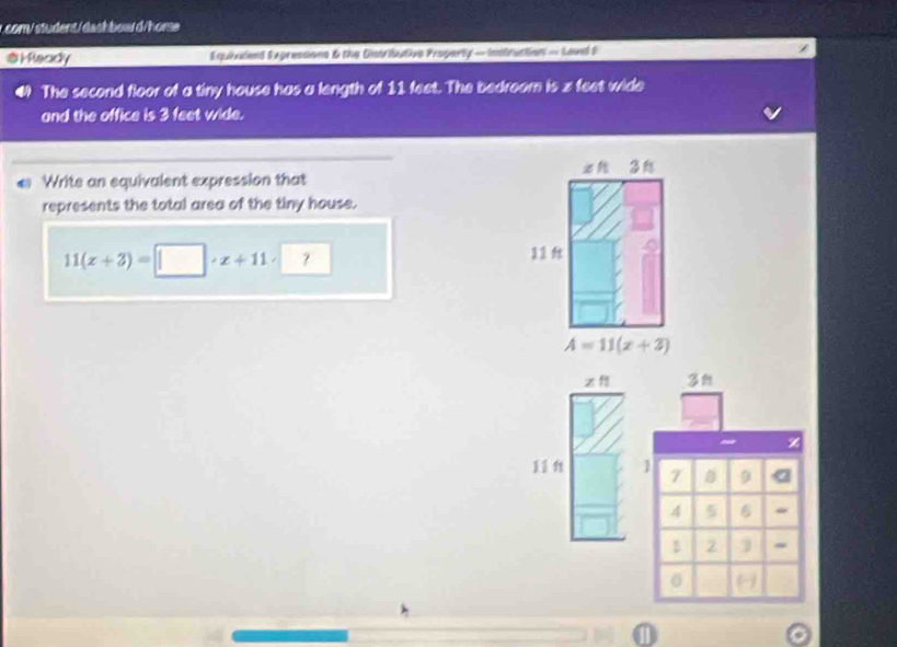 com/ student/dashbowd/hore 
$Mleady Equieciand Exgreasions & the Cntributivn Property — Inntruction = Level S 
The second floor of a tiny house has a length of 11 feet. The bedroom is z feet wide 
and the office is 3 feet wide. 
3 
Write an equivalent expression that 
represents the total area of the tiny house.
11(x+3)=□ · x+11· □
11
A=11(x+2)
z f
11 n 1 9
4 5 6
2 ~ 
0