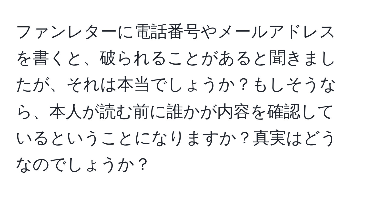 ファンレターに電話番号やメールアドレスを書くと、破られることがあると聞きましたが、それは本当でしょうか？もしそうなら、本人が読む前に誰かが内容を確認しているということになりますか？真実はどうなのでしょうか？