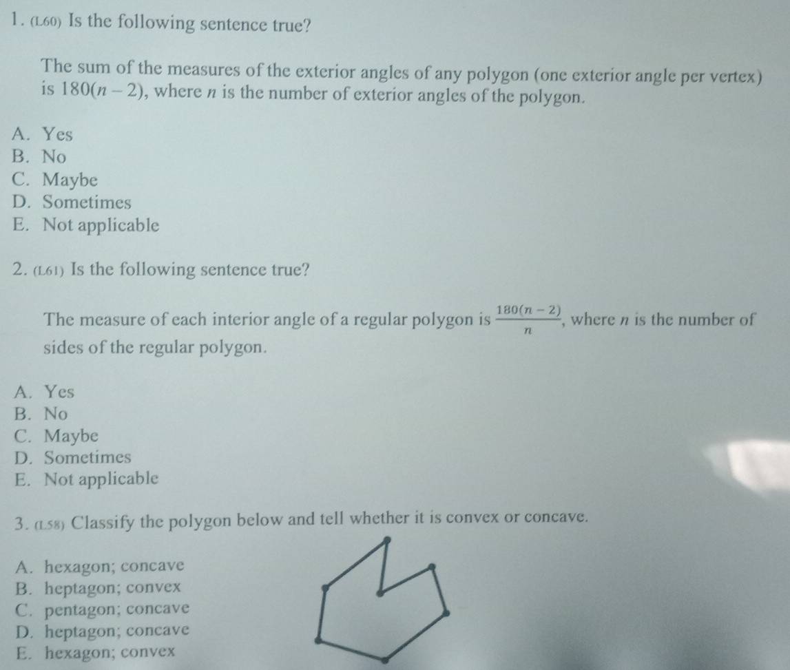 (L60) Is the following sentence true?
The sum of the measures of the exterior angles of any polygon (one exterior angle per vertex)
is 180(n-2) , where n is the number of exterior angles of the polygon.
A. Yes
B. No
C. Maybe
D. Sometimes
E. Not applicable
2. (L61) Is the following sentence true?
The measure of each interior angle of a regular polygon is  (180(n-2))/n  , where n is the number of
sides of the regular polygon.
A. Yes
B. No
C. Maybe
D. Sometimes
E. Not applicable
3. (L8) Classify the polygon below and tell whether it is convex or concave.
A. hexagon; concave
B. heptagon; convex
C. pentagon; concave
D. heptagon; concave
E. hexagon; convex