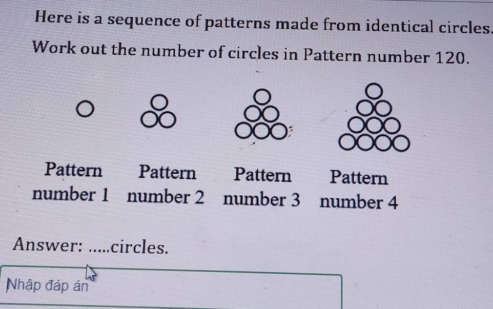 Here is a sequence of patterns made from identical circles
Work out the number of circles in Pattern number 120.
Pattern Pattern Pattern Pattern
number 1 number 2 number 3 number 4
Answer: ..... circles.
Nhập đáp án