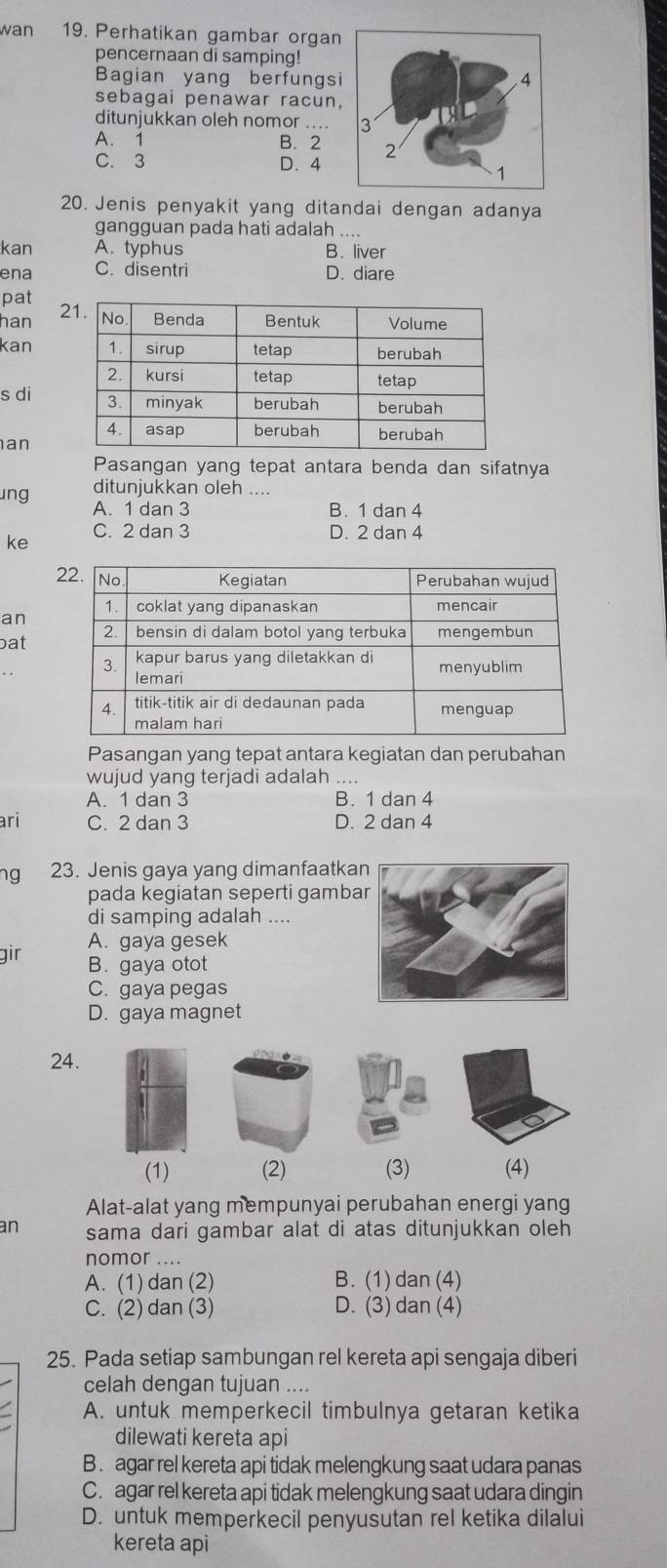 wan 19. Perhatikan gambar organ
pencernaan di samping!
Bagian yang berfungsi
sebagai penawar racun,
ditunjukkan oleh nomor
A. 1 B. 2
C. 3 D. 4
20. Jenis penyakit yang ditandai dengan adanya
gangguan pada hati adalah_
kan A. typhus B. liver
ena C. disentri D. diare
pat
han 2
kan
s di
an
Pasangan yang tepat antara benda dan sifatnya
ditunjukkan oleh ....
ung A. 1 dan 3
B. 1 dan 4
C. 2 dan 3 D. 2 dan 4
ke
an
bat
Pasangan yang tepat antara kegiatan dan perubahan
wujud yang terjadi adalah
A. 1 dan 3 B. 1 dan 4
ari C. 2 dan 3 D. 2 dan 4
ng 23. Jenis gaya yang dimanfaatka
pada kegiatan seperti gamba
di samping adalah ....
A. gaya gesek
gir B. gaya otot
C. gaya pegas
D. gaya magnet
24.
(1) (2) (3) (4)
Alat-alat yang mempunyai perubahan energi yang
an sama dari gambar alat di atas ditunjukkan oleh
nomor ....
A. (1) dan (2) B. (1)dan (4)
C. (2) dan (3) D. (3) dan (4)
25. Pada setiap sambungan rel kereta api sengaja diberi
celah dengan tujuan ....
A. untuk memperkecil timbulnya getaran ketika
dilewati kereta api
B . agar rel kereta api tidak melengkung saat udara panas
C. agar rel kereta api tidak melengkung saat udara dingin
D. untuk memperkecil penyusutan rel ketika dilalui
kereta api