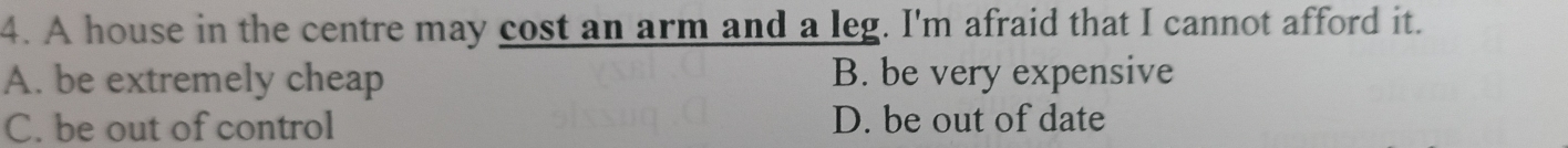 A house in the centre may cost an arm and a leg. I'm afraid that I cannot afford it.
A. be extremely cheap B. be very expensive
C. be out of control D. be out of date