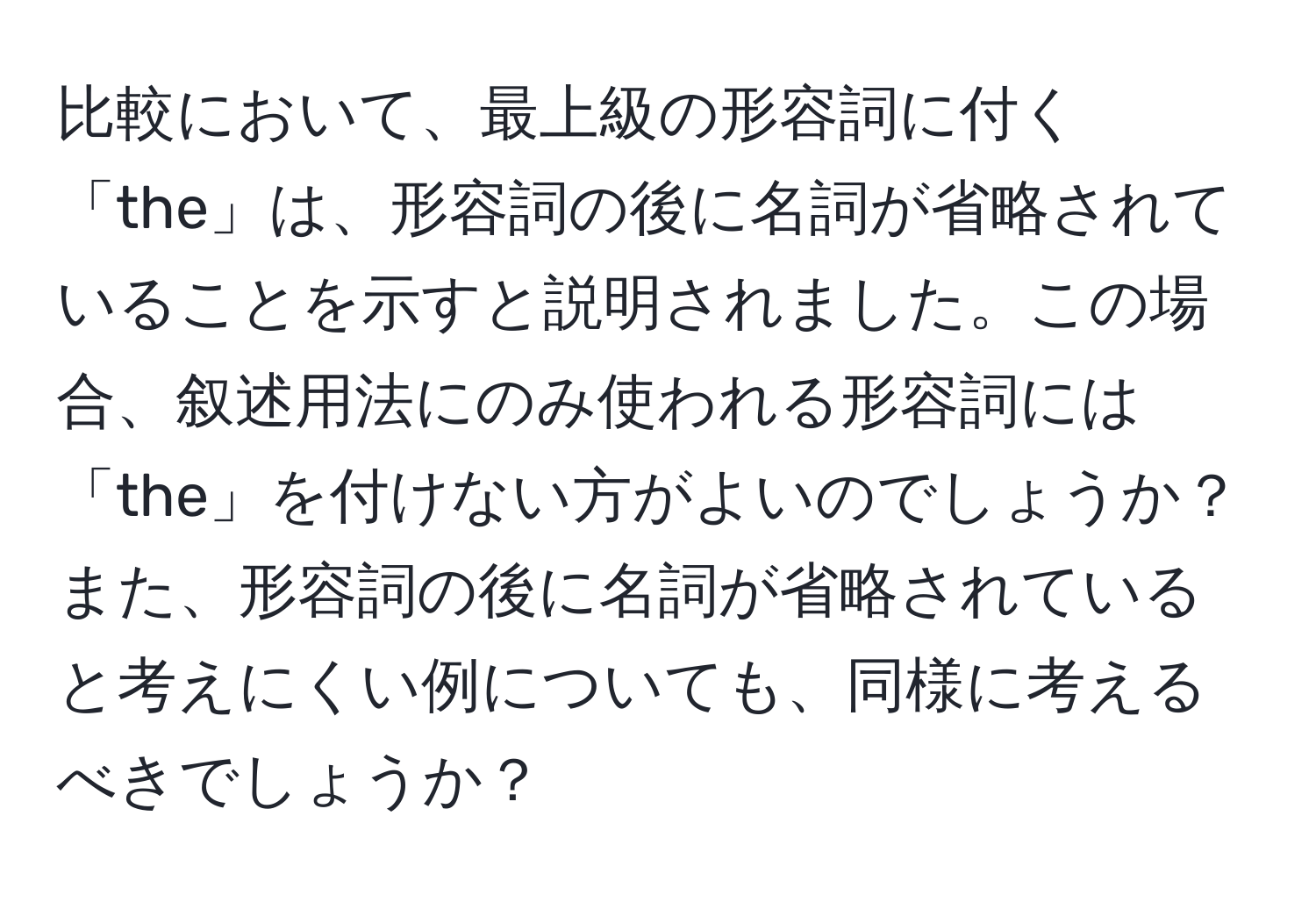 比較において、最上級の形容詞に付く「the」は、形容詞の後に名詞が省略されていることを示すと説明されました。この場合、叙述用法にのみ使われる形容詞には「the」を付けない方がよいのでしょうか？また、形容詞の後に名詞が省略されていると考えにくい例についても、同様に考えるべきでしょうか？