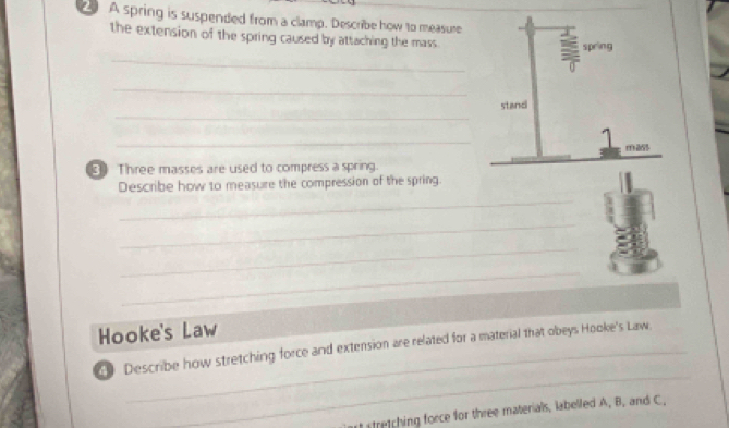 A spring is suspended from a clamp. Describe how to measure 
the extension of the spring caused by attaching the mass 
_ 
spring 
a 
_ 
_ 
stand 
_ 
1 
⑤Three masses are used to compress a spring. 
_ 
Describe how to measure the compression of the spring. 
_ 
_ 
_ 
Hooke's Law 
_ 
0 Describe how stretching force and extension are related for a material that obeys Hooke's Law. 
stretching force for three materials, labelled A, B, and C.