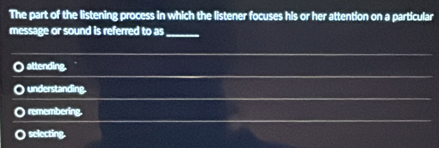 The part of the listening process in which the listener focuses his or her attention on a particular
message or sound is referred to as_
attending.
understanding.
remembering.
selecting.