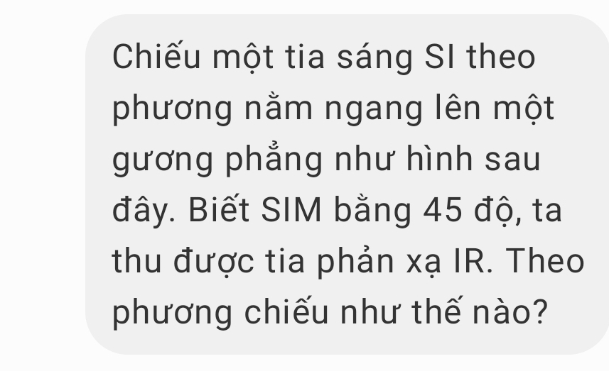 Chiếu một tia sáng SI theo 
phương nằm ngang lên một 
gương phẳng như hình sau 
đây. Biết SIM bằng 45 độ, ta 
thu được tia phản xạ IR. Theo 
phương chiếu như thế nào?