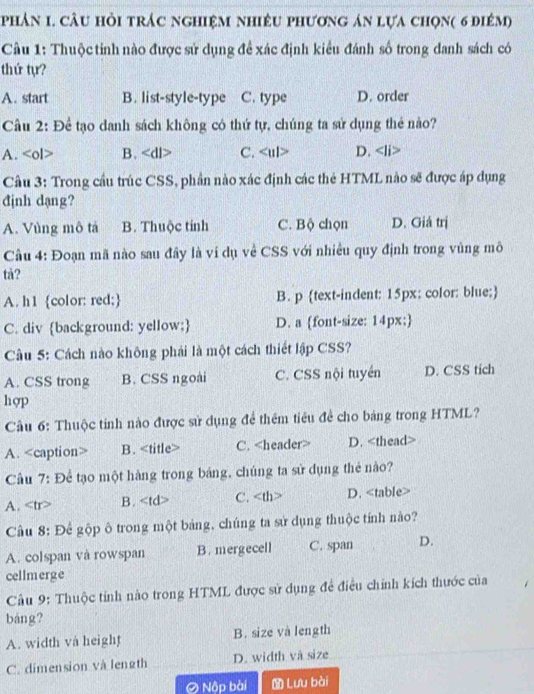 phản 1. câu hỏi trác nghiệm nhiêu phương án lựa chọn( 6 điêm)
Cầu 1: Thuộc tính nào được sử dụng đề xác định kiều đánh số trong danh sách có
thứ tự?
A. start B. list-style-type C. type D. order
Câu 2: Để tạo danh sách không có thứ tự, chúng ta sử dụng thẻ nào?
A. B. C. D.
Câu 3: Trong cầu trúc CSS, phần nào xác định các thẻ HTML nào sẽ được áp dụng
định dạng?
A. Vùng mô tả B. Thuộc tính C. Bộ chọn D. Giá trị
Cầu 4: Đoạn mã nào sau đây là ví dụ về CSS với nhiều quy định trong vùng mô
tà?
A. h1 color: red; B. p text-indent: 15px: color: blue;
C. div background: yellow; D. a font-size: 14px;
Cu 5: Cách nào không phái là một cách thiết lập CSS?
A. CSS trong B. CSS ngoài C. CSS nội tuyển D. CSS tich
hợp
Cầu 6: Thuộc tinh nào được sử dụng để thêm tiêu đề cho bảng trong HTML?
A. B. C. D.
Cầu 7: Để tạo một hàng trong bảng, chúng ta sử dụng thé nào?
A. B. C. D.
Câu 8: Để gộp ô trong một bảng, chúng ta sử dụng thuộc tính nào?
A. colspan và rowspan B. mergecell C. span D.
cellmerge
Cầu 9: Thuộc tính nào trong HTML được sử dụng để điều chính kích thước của
bāng?
A. width và height B. size và length
C. dimension và length D. width và size
Nộp bài  Lưu bài