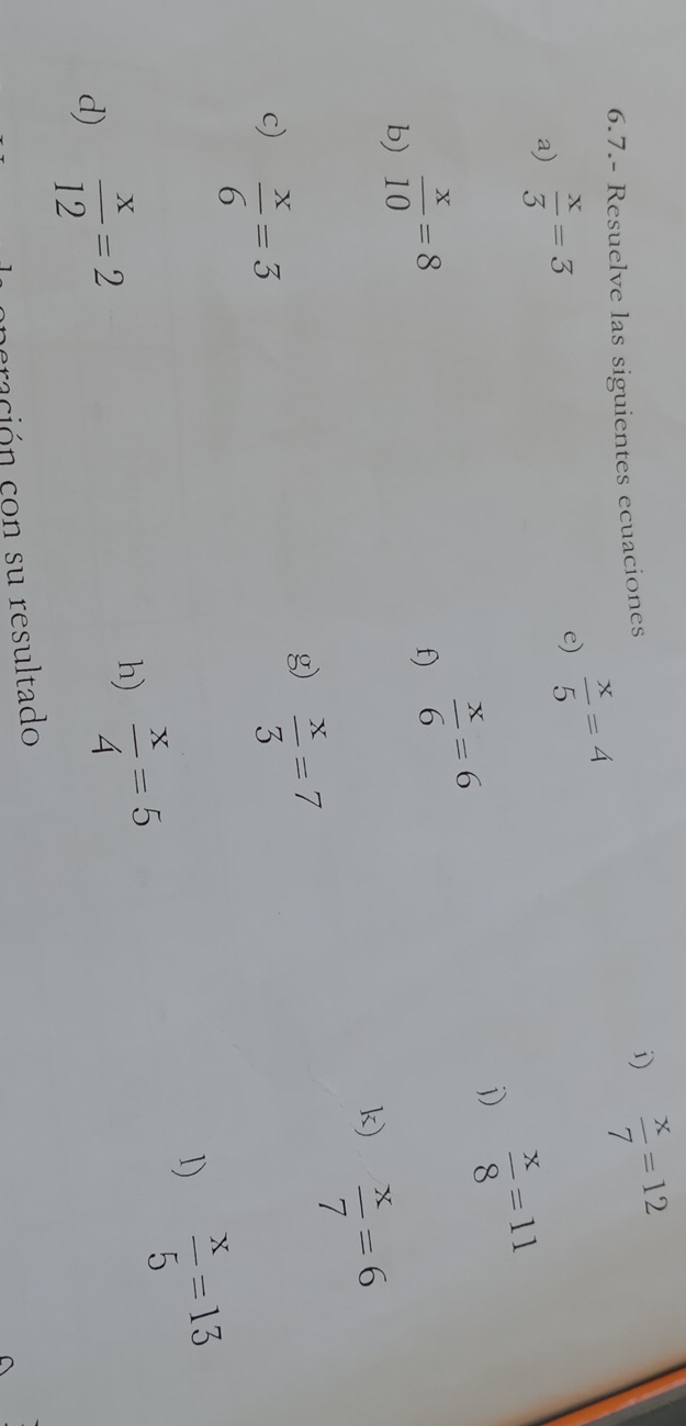 6.7.- Resuelve las siguientes ecuaciones 
i)  x/7 =12
e) 
a)  x/3 =3  x/5 =4
j)  x/8 =11
b)  x/10 =8
f)  x/6 =6
k)  x/7 =6
c)  x/6 =3
g)  x/3 =7
1)  x/5 =13
d)  x/12 =2
h)  x/4 =5
cración con su resultado