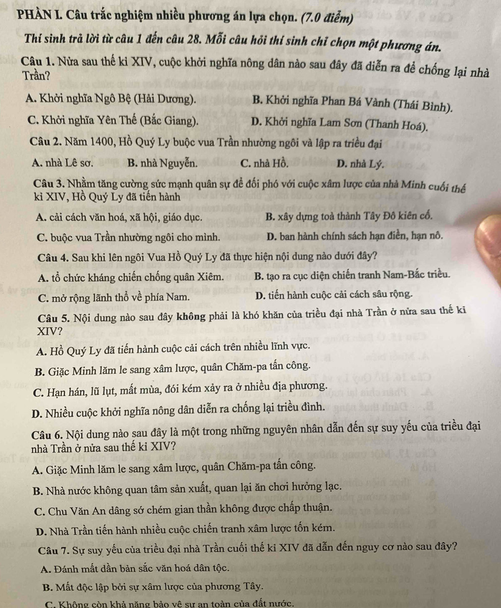 PHÀN L. Câu trắc nghiệm nhiều phương án lựa chọn. (7.0 điểm)
Thí sinh trả lời từ câu 1 đến câu 28. Mỗi câu hỏi thí sinh chỉ chọn một phương án.
Câu 1. Nửa sau thế ki XIV, cuộc khởi nghĩa nông dân nào sau đây đã diễn ra để chống lại nhà
Trần?
A. Khởi nghĩa Ngô Bệ (Hải Dương).
B. Khởi nghĩa Phan Bá Vành (Thái Bình).
C. Khởi nghĩa Yên Thế (Bắc Giang). D. Khởi nghĩa Lam Sơn (Thanh Hoá).
Câu 2. Năm 1400, Hồ Quý Ly buộc vua Trần nhường ngôi và lập ra triều đại
A. nhà Lê sơ. B. nhà Nguyễn. C. nhà Hồ. D. nhà Lý.
Câu 3. Nhằm tăng cường sức mạnh quân sự để đối phó với cuộc xâm lược của nhà Minh cuối thế
kỉ XIV, Hồ Quý Ly đã tiến hành
A. cải cách văn hoá, xã hội, giáo dục. B. xây dựng toà thành Tây Đô kiên cố.
C. buộc vua Trần nhường ngôi cho mình. D. ban hành chính sách hạn điền, hạn nô.
Câu 4. Sau khi lên ngôi Vua Hồ Quý Ly đã thực hiện nội dung nào dưới đây?
A. tổ chức kháng chiến chống quân Xiêm. B. tạo ra cục diện chiến tranh Nam-Bắc triều.
C. mở rộng lãnh thổ về phía Nam. D. tiến hành cuộc cải cách sâu rộng.
Câu 5. Nội dung nào sau đây không phải là khó khăn của triều đại nhà Trần ở nửa sau thế ki
XIV?
A. Hồ Quý Ly đã tiến hành cuộc cải cách trên nhiều lĩnh vực.
B. Giặc Minh lăm le sang xâm lược, quân Chăm-pa tấn công.
C. Hạn hán, lũ lụt, mất mùa, đói kém xảy ra ở nhiều địa phương.
D. Nhiều cuộc khởi nghĩa nông dân diễn ra chống lại triều đình.
Câu 6. Nội dung nào sau đây là một trong những nguyên nhân dẫn đến sự suy yếu của triều đại
nhà Trần ở nửa sau thế kỉ XIV?
A. Giặc Minh lăm le sang xâm lược, quân Chăm-pa tấn công.
B. Nhà nước không quan tâm sản xuất, quan lại ăn chơi hưởng lạc.
C. Chu Văn An dâng sớ chém gian thần không được chấp thuận.
D. Nhà Trần tiến hành nhiều cuộc chiến tranh xâm lược tốn kém.
Câu 7. Sự suy yếu của triều đại nhà Trần cuối thế ki XIV đã dẫn đến nguy cơ nào sau đây?
A. Đánh mất dần bản sắc văn hoá dân tộc.
B. Mất độc lập bởi sự xâm lược của phương Tây.
C. Không còn khả năng bảo vê sư an toàn của đất nước.