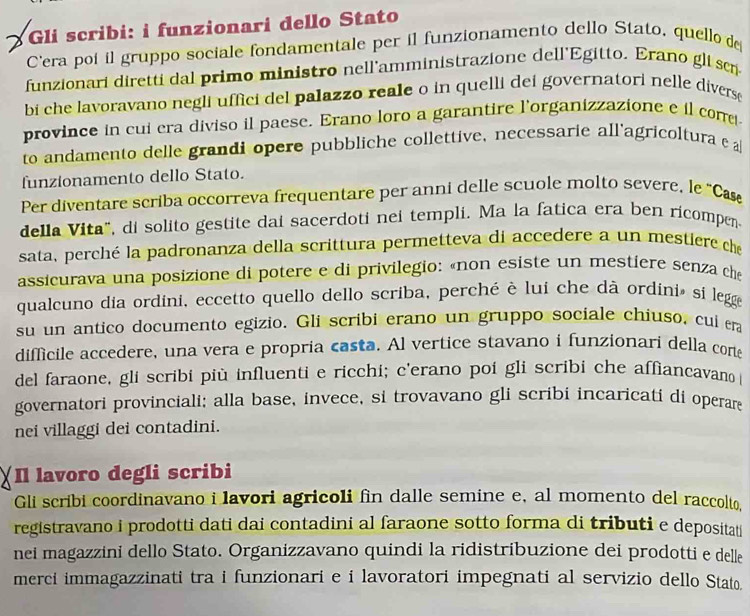 Gli scribi: i funzionari dello Stato
Cera poí il gruppo sociale fondamentale per il funzionamento dello Stato, quello de
funzionari diretti dal primo ministro nell'amministrazione dell'Egitto. Erano gli ser
bi che lavoravano negli uffici del palazzo reale o in quelli dei governatori nelle divers
province in cui era diviso il paese. Erano loro a garantire l'organizzazione e il cone
to andamento delle grandi opere pubbliche collettive, necessarie all'agricoltura e 
funzionamento dello Stato.
Per diventare scriba occorreva frequentare per anni delle scuole molto severe, le "Ca
della Vita", di solito gestite dai sacerdoti nei templi. Ma la fatica era ben ricompen
sata, perché la padronanza della scrittura permetteva di accedere a un mestiere che
assicurava una posizione di potere e di privilegio: «non esiste un mestiere senza che
qualcuno dia ordini, eccetto quello dello scriba, perché è lui che dà ordini» si legg
su un antico documento egizio. Gli scribi erano un gruppo sociale chiuso, cuí era
difficile accedere, una vera e propria casta. Al vertice stavano i funzionari della corte
del faraone, gli scribi più influenti e ricchi; c'erano poi gli scribi che affiancavano 
governatori provinciali; alla base, invece, si trovavano gli scribi incaricatí di operare
nei villaggi dei contadini.
Il lavoro degli scribi
Gli scribi coordinavano i lavori agricoli fin dalle semine e, al momento del raccolto,
registravano i prodotti dati dai contadini al faraone sotto forma di tributi e depositati
nei magazzini dello Stato. Organizzavano quindi la ridistribuzione dei prodotti e delle
merci immagazzinati tra i funzionari e i lavoratori impegnati al servizio dello Stato.