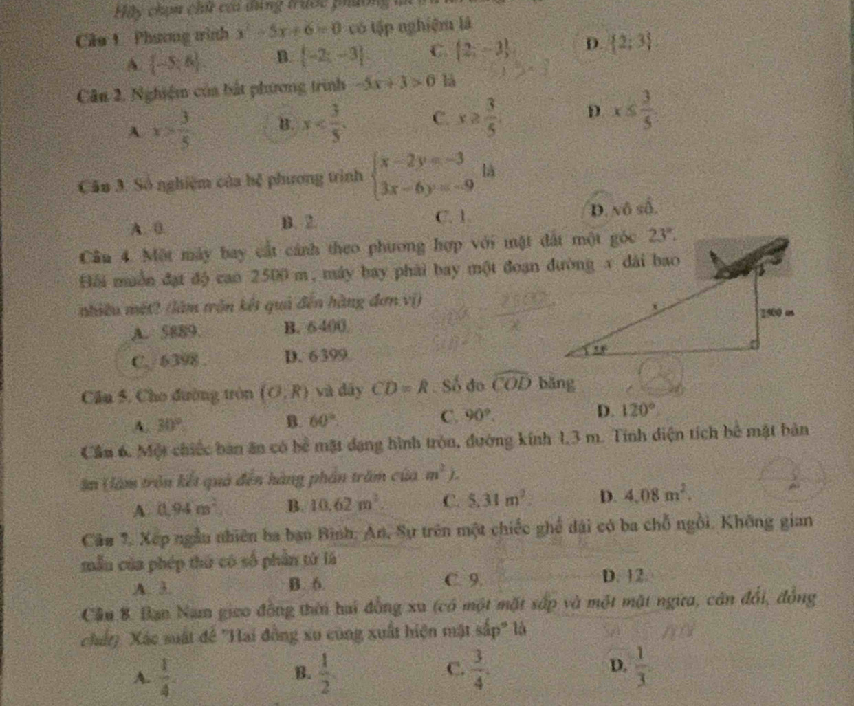 Hiy chạm chấi của dng trước phường m
Cầa 1 Phương trình y^2-5x+6=0 có tập nghiệm là
A.  -5,6 B.  -2;-3 C.  2;-3 D.  2;3
Cân 2, Nghiệm của bắt phương trình -5x+3>0 là
A x> 3/5 
C.
B. x x≥  3/5 
D x≤  3/5 
Câu 3. Số nghiệm của hệ phương trình beginarrayl x-2y=-3 3x-6y=-9endarray. là
C. 1.
A. 0. B. 2. D. nô số.
Cầu 4. Một máy bay cất cánh theo phương hợp với một đất một góc
Đối muồn đạt độ can 2500 m, máy bay phải bay một đoạn đường x dài bao
nhiều mét? (làm trận kết quả đến hàng đơn vị)
A. 5889. B. 6400.
C. 6398 . D. 6399
Cầu 5. Cho đường tròn (0,R) và dây CD=R. Số đo widehat COD bāng
A. 30° B. 60°. C. 90°. D. 120°
Cầu 6. Một chiếc bàn ăn có bể mặt đạng hình tròn, đường kính 1,3 m. Tính diện tích bê mật bản
ân (àm trận kết quả đến hàng phần trăm của m^2) b
A. 0.94m^2 B. 10.62m^2. C. 5.31m^2. D. 4.08m^2.
Câu 7. Xếp ngẫu nhiên ba ban Bình: An, Sự trên một chiếc ghể dài có ba chỗ ngồi. Không gian
mẫu của phép thứ có số phần tử là
A. 3. B. 6 C. 9. D. 12
Cầu 8. Bạn Nam giao đồng thời hai đồng xu (có một mặt sắp và một mặt ngữa, cán đổi, đồng
chất). Xác suất để "Hai đồng xu cũng xuất hiện mật sắp" là
D.
A.  1/4   1/2   3/4 .  1/3 .
B.
C.