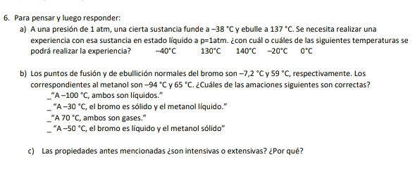 Para pensar y luego responder:
a) A una presión de 1 atm, una cierta sustancia funde a -38°C y ebulle a 137°C Se necesita realizar una
experiencia con esa sustancia en estado líquido a p=1atm ¿con cuál o cuáles de las siguientes temperaturas se
podrá realizar la experiencia? -40°C 130°C 140°C -20°C 0°C
b) Los puntos de fusión y de ebullición normales del bromo son -7,2°C V 59°C , respectivamente. Los
correspondientes al metanol son -94°C 65°C. ¿Cuáles de las amaciones siguientes son correctas?
A-100°C , ambos son líquidos.''
''A-30''C C, el bromo es sólido y el metanol líquido.''
''A70°C, , ambos son gases.”
''A-50°C C, el bromo es líquido y el metanol sólido''
c) Las propiedades antes mencionadas ¿son intensivas o extensivas? ¿Por qué?