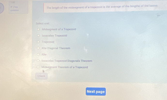 1.00
P Flag The length of the midsegment of a trapezoid is the average of the lengths of the bases.
==on
Select one:
Midsegment of a Trapezoid
Isosceles Trapezoid
Trapezold
Kite Diagonal Theorem
Kite
Isosceles Trapezoid Diagonals Theorem
Midsegment Theorem of a Trapezoid
Check
Next page