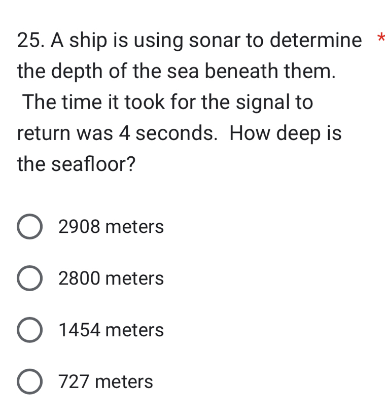 A ship is using sonar to determine *
the depth of the sea beneath them.
The time it took for the signal to
return was 4 seconds. How deep is
the seafloor?
2908 meters
2800 meters
1454 meters
727 meters