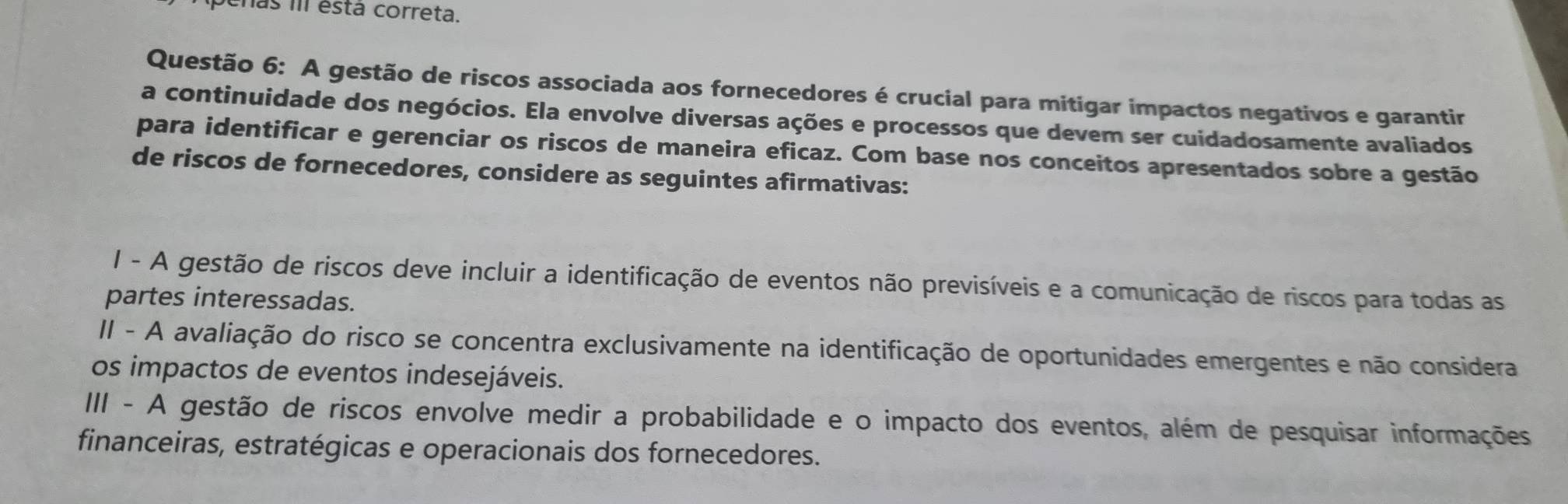 enas III está correta. 
Questão 6: A gestão de riscos associada aos fornecedores é crucial para mitigar impactos negativos e garantir 
a continuidade dos negócios. Ela envolve diversas ações e processos que devem ser cuidadosamente avaliados 
para identificar e gerenciar os riscos de maneira eficaz. Com base nos conceitos apresentados sobre a gestão 
de riscos de fornecedores, considere as seguintes afirmativas: 
I - A gestão de riscos deve incluir a identificação de eventos não previsíveis e a comunicação de riscos para todas as 
partes interessadas. 
II - A avaliação do risco se concentra exclusivamente na identificação de oportunidades emergentes e não considera 
os impactos de eventos indesejáveis. 
III - A gestão de riscos envolve medir a probabilidade e o impacto dos eventos, além de pesquisar informações 
financeiras, estratégicas e operacionais dos fornecedores.