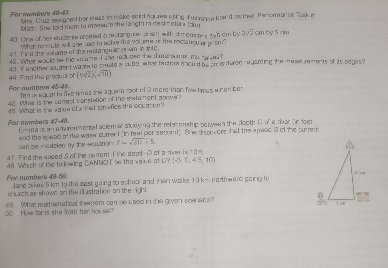 For numbers 40-43. 
Mrs. Cruz assigned her class to make solid figures using illustration board as their Performance Task in 
Math. She told them to measure the length in decimeters (dm) 
40. One of her students created a rectangular prism with dimensions 2sqrt(5)dm by 3sqrt(2)dm by 5 dm. 
What formula will she use to solve the volume of the rectangular prism? 
41. Find the volume of the rectangular prism in #40. 
42. What would be the volume if she reduced the dimensions into halves? 
43. If another student wants to create a cube, what factors should be considered regarding the measurements of its edges? 
44. Find the product of (5sqrt(2))(sqrt(10)). 
For numbers 45-46. 
Ten is equal to five times the square root of 2 more than five times a number. 
45. What is the correct translation of the statement above? 
46. What is the value of x that satisfies the equation? 
For numbers 47-48. 
Emma is an environmental scientist studying the relationship between the depth D of a river (in feet
and the speed of the water current (in feet per second). She discovers that the speed S of the current 
can be modeled by the equation: S=sqrt(2D+5). 
47. Find the speed S of the current if the depth D of a river is 10 ft. 
48. Which of the following CANNOT be the value of D? (-3,0,4.5,10)
For numbers 49-50. 
Jane bikes 5 km to the east going to school and then walks 10 km northward going to 
church as shown on the illustration on the right. 
49. What mathematical theorem can be used in the given scenario? 
50. How far is she from her house?