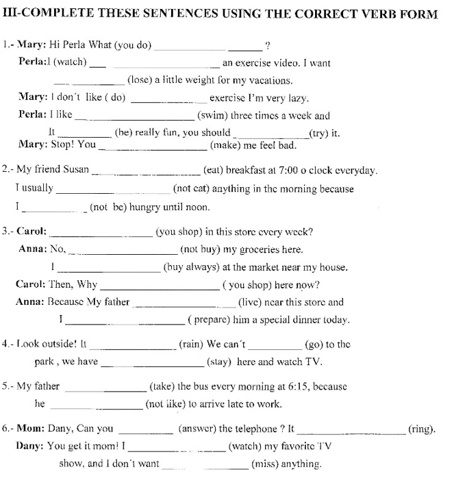 II-COMPLETE THESE SENTENCES USING THE CORRECT VERB FORM 
1.- Mary: Hi Perla What (you do) __? 
Perla:l (watch) _an exercise vídeo. I want 
_(lose) a little weight for my vacations. 
Mary: I don't like (do) _exercise I'm very lazy. 
Perla: I like _(swim) three times a week and 
It _(be) really fun, you should _(try) it. 
Mary: Stop! You _(make) me feel bad. 
2.- My friend Susan _(eat) breakfast at 7:00 o clock everyday. 
T usually _(not cat) anything in the morning because 
1 _(not be) hungry until noon. 
3.- Carol: _(you shop) in this store every week? 
Anna: No, _(not buy) my groceries here. 
_(buy always) at the market near my house. 
Carol: Then, Why _( you shop) here now? 
Anna: Because My father _(live) near this store and 
I _( prepare) him a special dinner today. 
4.- Look outside! It _(rain) We can´t _(go) to the 
park , we have _(stay) here and watch TV. 
5.- My father _(take) the bus every morning at 6:15 , because 
he _(not like) to arrive late to work. 
6.- Mom: Dany, Can you _(answer) the telephone ? It _(ring). 
Dany: You get it mom! I _(watch) my favorite TV 
show, and I don't want _(miss) anything.