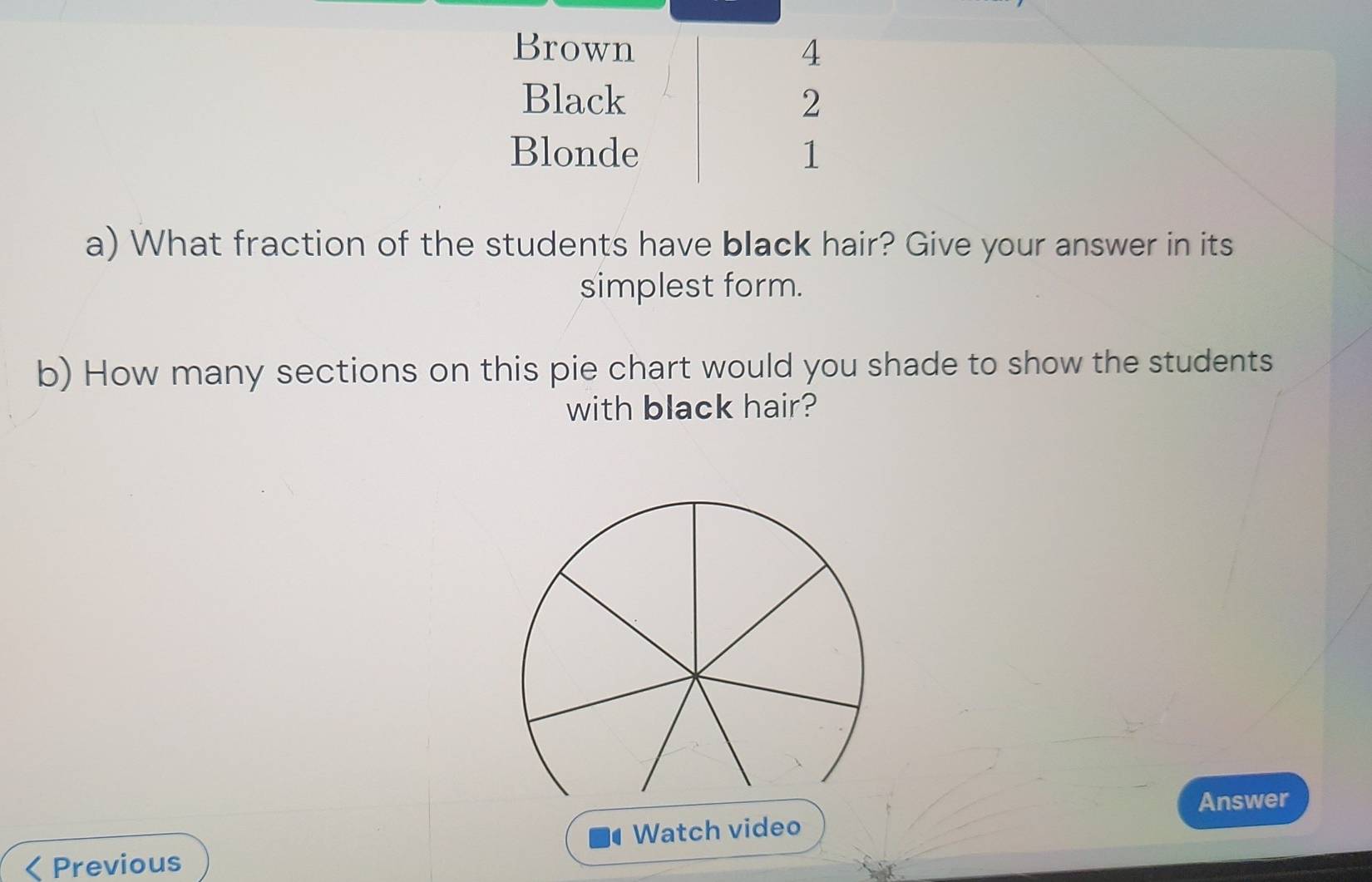 Brown 4 
Black 2 
Blonde 1 
a) What fraction of the students have black hair? Give your answer in its 
simplest form. 
b) How many sections on this pie chart would you shade to show the students 
with black hair? 
Answer 
< Previous Watch video