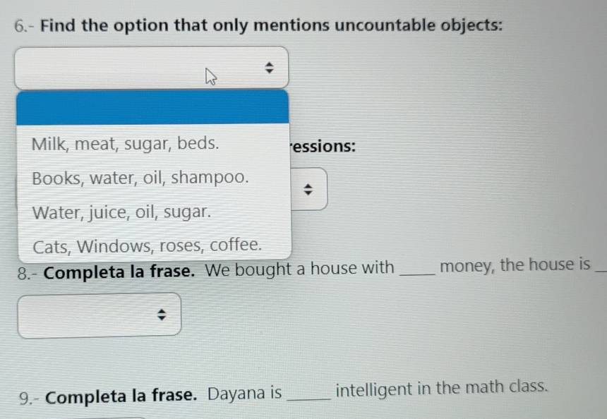 6.- Find the option that only mentions uncountable objects:
Milk, meat, sugar, beds. essions:
Books, water, oil, shampoo.
Water, juice, oil, sugar.
Cats, Windows, roses, coffee.
8.- Completa la frase. We bought a house with _money, the house is_
9.- Completa la frase. Dayana is _intelligent in the math class.