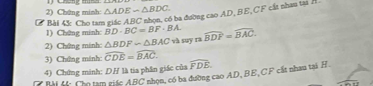 Chúng thín 
2) Chứng minh: △ ADE∽ △ BDC. 
B Bài 43: Cho tam giác ABC nhọn, có ba đường cao AD, BE, CF cất nhau tại n 
1) Chứng minh: BD· BC=BF· BA. 
2) Chứng minh: △ BDF∽ △ BAC và suy ra widehat BDF=widehat BAC. 
3) Chứng minh: widehat CDE=widehat BAC. 
4) Chứng minh: DH là tia phân giác của widehat FDB. 
R i M i Cho tam giác ABC nhọn, có ba đường cao AD, BE, CF cất nhau tại H.