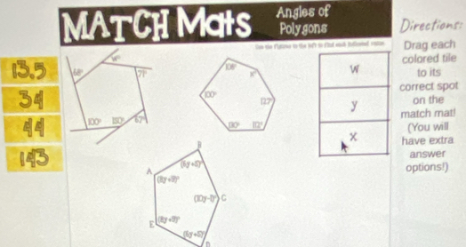 MATCH MatS Angles of
Polygons Directions:
She the Futne to the le to fnt eash idlcnel entae Drag each
colored tile
to its
correct spot
on the
match mat
(You will
have extra
answer
options!)