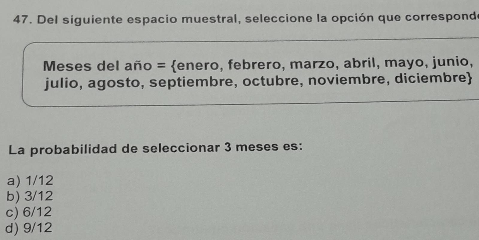 Del siguiente espacio muestral, seleccione la opción que corresponde
Meses del año = enero, febrero, marzo, abril, mayo, junio,
julio, agosto, septiembre, octubre, noviembre, diciembre
La probabilidad de seleccionar 3 meses es:
a) 1/12
b) 3/12
c) 6/12
d) 9/12