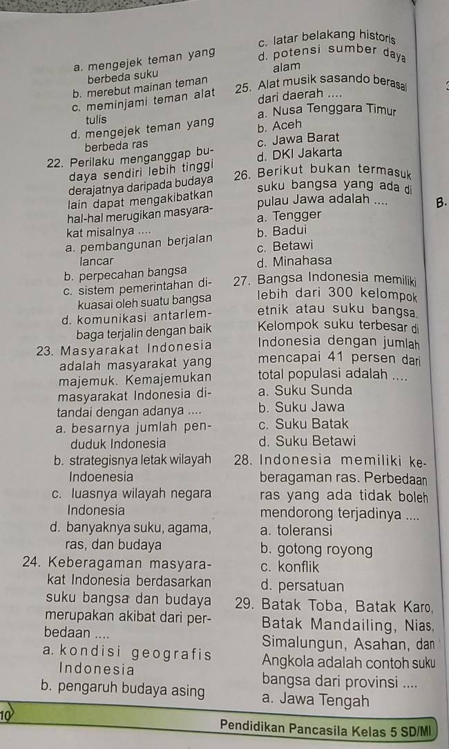 c. latar belakang historis
a. mengejek teman yang d. potensi sumber day 
berbeda suku alam
b. merebut mainan teman
25. Alat musik sasando berasal
c. meminjami teman alat
dari daerah ....
tulis a. Nusa Tenggara Timur
d. mengejek teman yang b. Aceh
berbeda ras c. Jawa Barat
22. Perilaku menganggap bu- d. DKI Jakarta
daya sendiri lebih tinggi 
26. Berikut bukan termasuk
derajatnya daripada budaya
suku bangsa yang ada d
lain dapat mengakibatkan
pulau Jawa adalah .... B.
hal-hal merugikan masyara-
a. Tengger
kat misalnya ....
a. pembangunan berjalan b. Badui
c. Betawi
lancar
b. perpecahan bangsa d. Minahasa
c. sistem pemerintahan di- 27. Bangsa Indonesia memiliki
kuasai oleh suatu bangsa
lebih dari 300 kelompok
d. komunikasi antarlem- etnik atau suku bangsa.
baga terjalin dengan baik Kelompok suku terbesar di
Indonesia dengan jumlah
23. Masyarakat Indonesia mencapai 41 persen dari
adalah masyarakat yang
majemuk. Kemajemukan total populasi adalah ....
masyarakat Indonesia di- a. Suku Sunda
tandai dengan adanya .... b. Suku Jawa
a. besarnya jumlah pen- c. Suku Batak
duduk Indonesia d. Suku Betawi
b. strategisnya letak wilayah *28. Indonesia memiliki ke
Indoenesia beragaman ras. Perbedaan
c. luasnya wilayah negara ras yang ada tidak boleh .
Indonesia mendorong terjadinya ....
d. banyaknya suku, agama, a. toleransi
ras, dan budaya b. gotong royong
24. Keberagaman masyara- c. konflik
kat Indonesia berdasarkan d. persatuan
suku bangsa dan budaya  29. Batak Toba, Batak Karo,
merupakan akibat dari per- Batak Mandailing, Nias,
bedaan .... Simalungun, Asahan, dan
a. kondisi geogra f is Angkola adalah contoh suku
Indonesia bangsa dari provinsi ....
b. pengaruh budaya asing a. Jawa Tengah
10
Pendidikan Pancasila Kelas 5 SD/MI