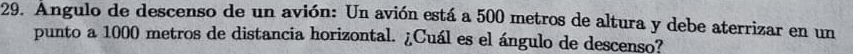 Angulo de descenso de un avión: Un avión está a 500 metros de altura y debe aterrizar en un 
punto a 1000 metros de distancia horizontal. ¿Cuál es el ángulo de descenso?