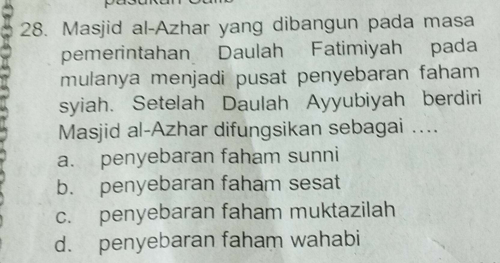 Masjid al-Azhar yang dibangun pada masa
pemerintahan Daulah Fatimiyah pada
mulanya menjadi pusat penyebaran faham 
syiah. Setelah Daulah Ayyubiyah berdiri
Masjid al-Azhar difungsikan sebagai ....
a. penyebaran faham sunni
b. penyebaran faham sesat
c. penyebaran faham muktazilah
d. penyebaran faham wahabi