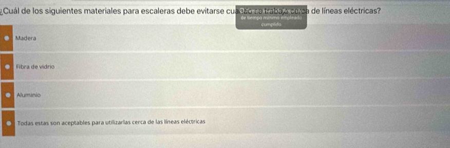 ¿Cuál de los siguientes materiales para escaleras debe evitarse cualdo de trabaja cerca de líneas eléctricas?
cumplido
Madera
Fibra de vidrio
Aluminio
Todas estas son aceptables para utilizarlas cerca de las líneas eléctricas