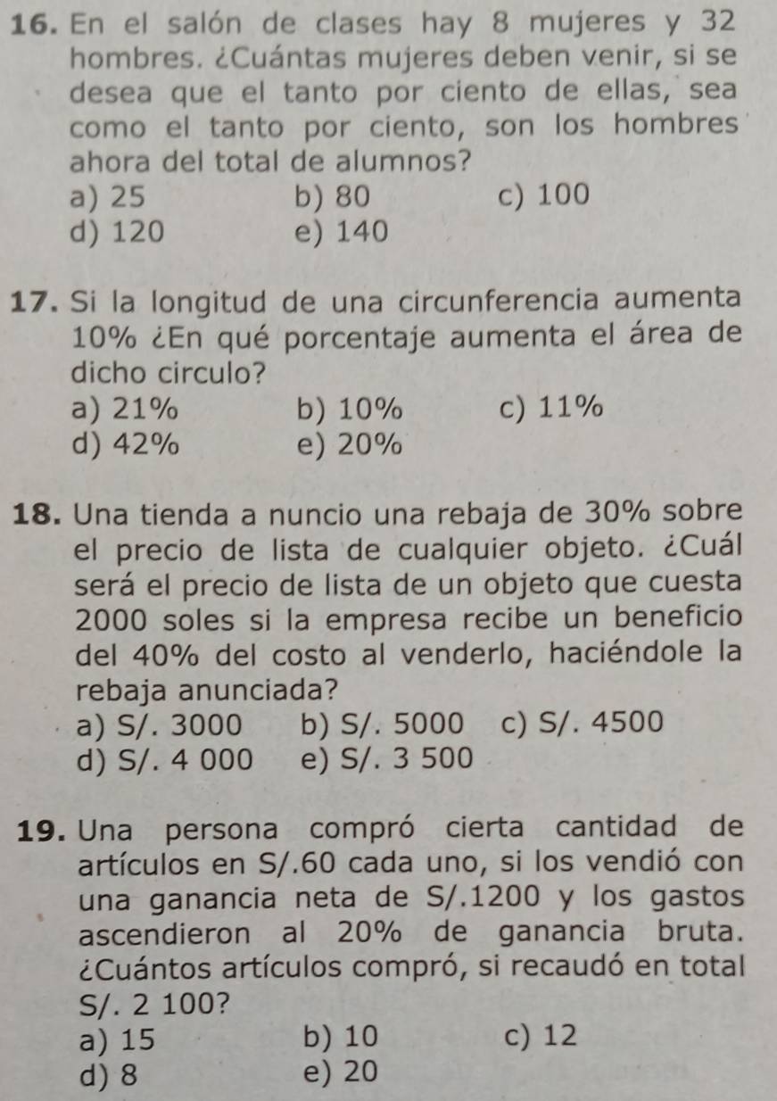 En el salón de clases hay 8 mujeres y 32
hombres. ¿Cuántas mujeres deben venir, si se
desea que el tanto por ciento de ellas, sea
como el tanto por ciento, son los hombres
ahora del total de alumnos?
a) 25 b) 80 c) 100
d) 120 e) 140
17. Si la longitud de una circunferencia aumenta
10% ¿En qué porcentaje aumenta el área de
dicho circulo?
a) 21% b) 10% c) 11%
d) 42% e) 20%
18. Una tienda a nuncio una rebaja de 30% sobre
el precio de lista de cualquier objeto. ¿Cuál
será el precio de lista de un objeto que cuesta
2000 soles si la empresa recibe un beneficio
del 40% del costo al venderlo, haciéndole la
rebaja anunciada?
a) S/. 3000 b) S/. 5000 c) S/. 4500
d) S/. 4 000 e) S/. 3 500
19. Una persona compró cierta cantidad de
artículos en S/.60 cada uno, si los vendió con
una ganancia neta de S/.1200 y los gastos
ascendieron al 20% de ganancia bruta.
¿Cuántos artículos compró, si recaudó en total
S/. 2 100?
a) 15 b) 10 c) 12
d) 8 e) 20