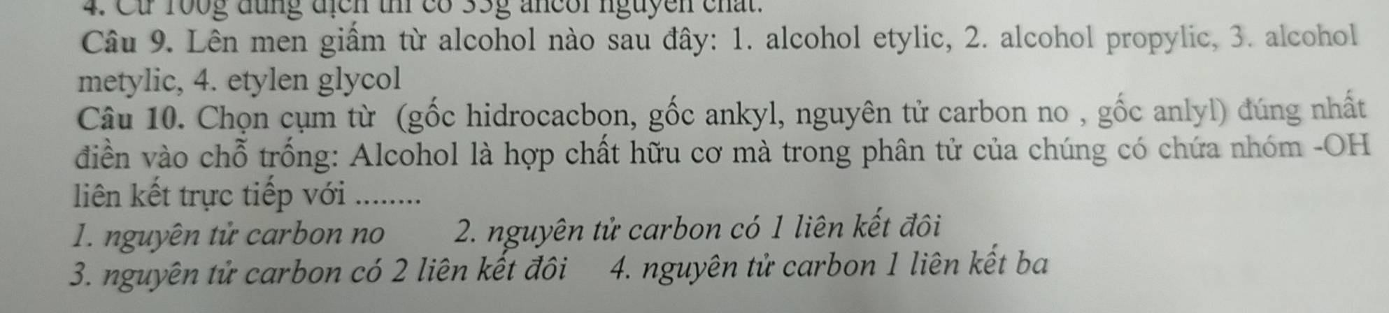 Ct 100g đũng địch t có 35g ancor nguyen chất.
Câu 9. Lên men giấm từ alcohol nào sau đây: 1. alcohol etylic, 2. alcohol propylic, 3. alcohol
metylic, 4. etylen glycol
Câu 10. Chọn cụm từ (gốc hidrocacbọn, gốc ankyl, nguyên tử carbon no , gốc anlyl) đúng nhất
điền vào chỗ trống: Alcohol là hợp chất hữu cơ mà trong phân tử của chúng có chứa nhóm -OH
liên kết trực tiếp với ....
1. nguyên tử carbon no 2. nguyên tử carbon có 1 liên kết đôi
3. nguyên tử carbon có 2 liên kết đôi 4. nguyên tử carbon 1 liên kết ba