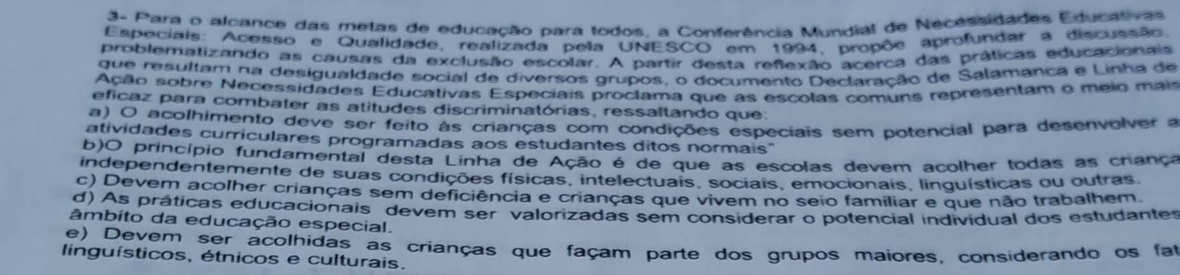 3- Para o alcance das metas de educação para todos, a Conferência Mundial de Necessidades Educativas
Especiais: Acesso e Qualidade, realizada pela UNESCO em 1994, propõe aprofundar a discussão.
problematizando as causas da exclusão escolar. A partir desta refexão acerca das práticas educacionais
que resultam na desigualdade social de diversos grupos, o documento Declaração de Salamanca e Linha de
Ação sobre Necessidades Educativas Especiais proclama que as escolas comuns representam o meio mais
eficaz para combater as atitudes discriminatórias, ressaltando que:
a) O acolhimento deve ser feito às crianças com condições especiais sem potencial para desenvolver a
atividades curriculares programadas aos estudantes ditos normais"
b)O princípio fundamental desta Linha de Ação é de que as escolas devem acolher todas as chança
independentemente de suas condições físicas, intelectuais, sociais, emocionais, linguísticas ou outras.
c) Devem acolher crianças sem deficiência e crianças que vivem no seio famíliar e que não trabalhem.
d) As práticas educacionais devem ser valorizadas sem considerar o potencial individual dos estudantes
âmbito da educação especial.
e) Devem ser acolhidas as crianças que façam parte dos grupos maiores, considerando os fat
linguísticos, étnicos e culturais.