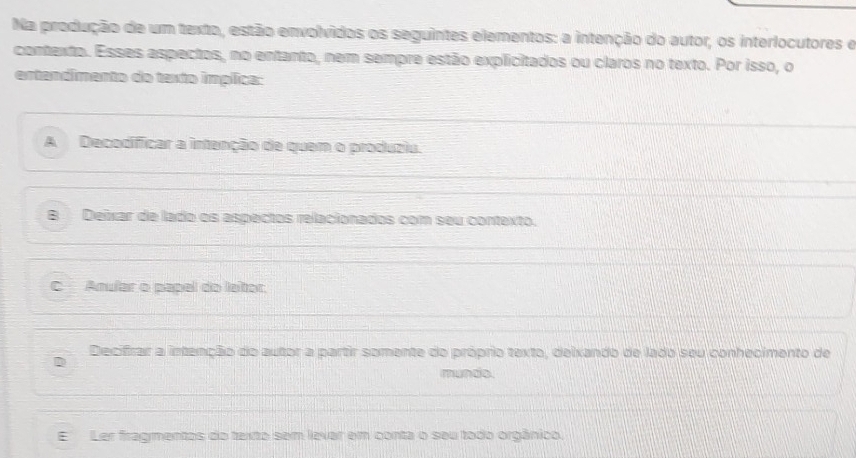 Na produção de um texto, estão envolvidos os seguintes elementos: a intenção do autor, os interlocutores e
contexto. Esses aspectos, no entanto, nem sempre estão explicitados ou claros no texto. Por isso, o
entandimento do texto implica:
A Decodificar a intenção de quem o produziu.
B Deixar de lado os aspectos relacionados com seu contexto.
C Anular o papel do leitor.
Decifrar a intenção do autor a partir somente do próprio texto, delxando de lado seu conhecimento de
mundo
E Ler fragmentos do texto sem lever em conta o seu todo orgânico.