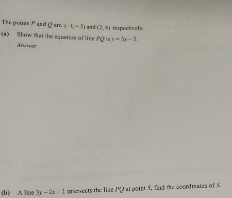 The points P and Q are (-1,-5) and (2,4) respectively. 
(a) Show that the equation of line PQ is y=3x-2. 
Answer 
(b) A line 3y-2x=1 intersects the line PQ at point S, find the coordinates of S.