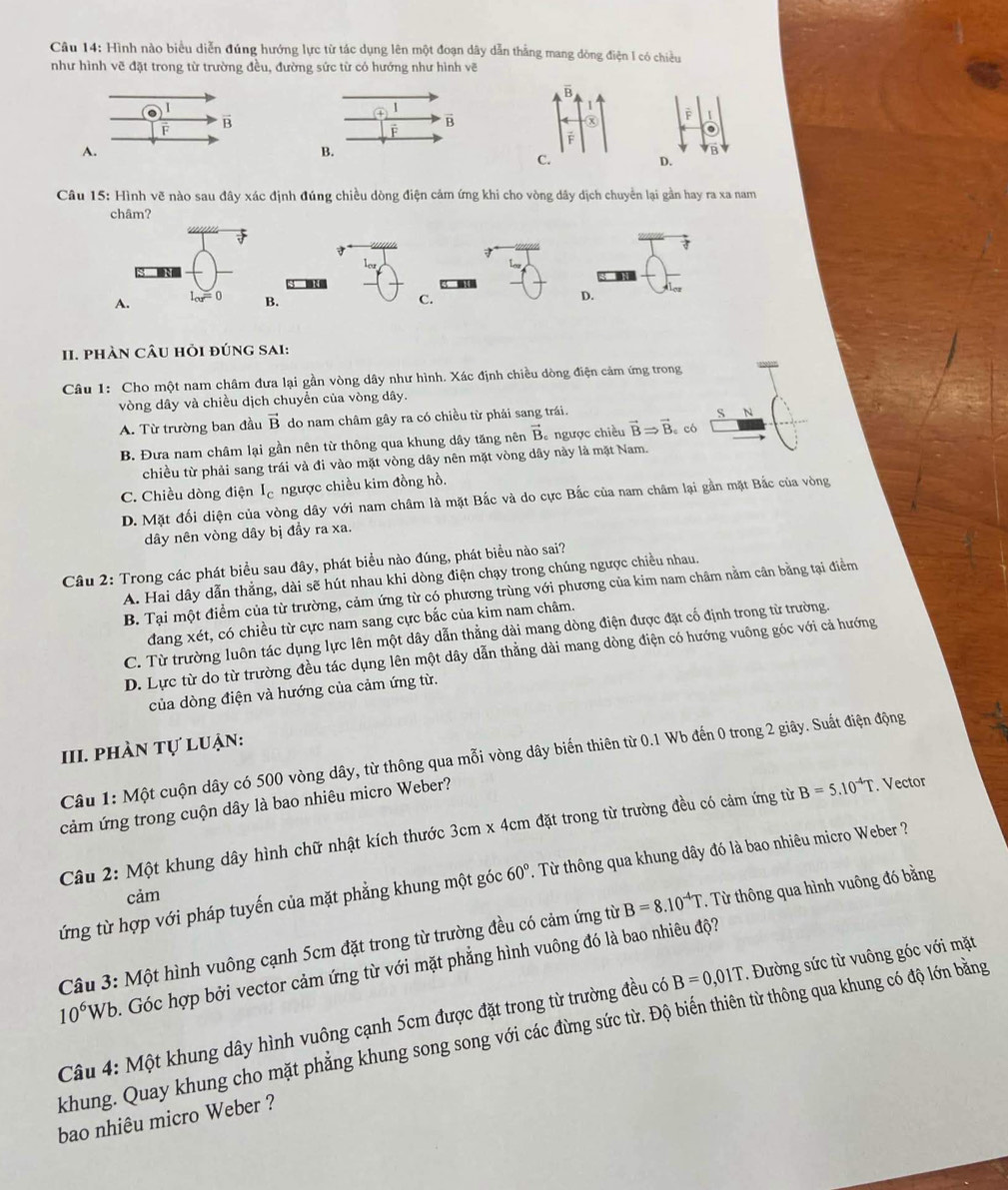 Hình nào biểu diễn đúng hướng lực từ tác dụng lên một đoạn dây dẫn thẳng mang dòng điện I có chiều
như hình vẽ đặt trong từ trường đều, đường sức từ có hướng như hình vẽ
è 1
。
B
D.
Câu 15 : Hình vẽ nào sau đây xác định đúng chiều dòng điện cảm ứng khi cho vòng dây dịch chuyển lại gần hay ra xa nam
châm?

B. C.
D.
II. phàn cÂu hỏi đúng sAi:
Câu 1: Cho một nam châm đưa lại gần vòng dây như hình. Xác định chiều dòng điện cảm ứng trong
vòng dây và chiều dịch chuyển của vòng dây.
A. Từ trường ban đầu vector B do nam châm gây ra có chiều từ phải sang trái.
S N
B. Đưa nam châm lại gần nên từ thông qua khung dây tăng nên vector B * ngược chiều vector BRightarrow vector B 。 có
chiều từ phải sang trái và đi vào mặt vòng dây nên mặt vòng dây này là mặt Nam.
C. Chiều dòng điện I ngược chiều kim đồng hồ.
D. Mặt đối diện của vòng dây với nam châm là mặt Bắc và do cực Bắc của nam châm lại gần mặt Bắc của vòng
dây nên vòng dây bị đầy ra xa.
Câu 2: Trong các phát biểu sau đây, phát biểu nào đúng, phát biểu nào sai?
A. Hai dây dẫn thẳng, dài sẽ hút nhau khi dòng điện chạy trong chúng ngược chiều nhau.
B. Tại một điểm của từ trường, cảm ứng từ có phương trùng với phương của kim nam châm nằm cân bằng tại điểm
đang xét, có chiều từ cực nam sang cực bắc của kim nam châm.
C. Từ trường luôn tác dụng lực lên một dây dẫn thẳng dài mang dòng điện được đặt cố định trong từ trường.
D. Lực từ do từ trường đều tác dụng lên một dây dẫn thẳng dài mang dòng điện có hướng vuông góc với cả hướng
của dòng điện và hướng của cảm ứng từ.
III. phàn tự luận:
Câu 1: Một cuộn dây có 500 vòng dây, từ thông qua mỗi vòng dây biến thiên từ 0.1 Wb đến 0 trong 2 giây. Suất điện động
cảm ứng trong cuộn dây là bao nhiêu micro Weber?
Câu 2: Một khung dây hình chữ nhật kích thước 3cm x 4cm đặt trong từ trường đều có cảm ứng từ B=5.10^(-4)T. Vector
ứng từ hợp với pháp tuyến của mặt phẳng khung một góc 60°. Từ thông qua khung dây đó là bao nhiêu micro Weber ?
cảm
Câu 3: Một hình vuông cạnh 5cm đặt trong từ trường đều có cảm ứng từ B=8.10^(-4)T. Từ thông qua hình vuông đó bằng
10^6Wb Góc hợp bởi vector cảm ứng từ với mặt phẳng hình vuông đó là bao nhiêu độ?
Câu 4: Một khung dây hình vuông cạnh 5cm được đặt trong từ trường đều có B=0,01T. Đường sức từ vuông góc với mặt
khung. Quay khung cho mặt phẳng khung song song với các đừng sức từ. Độ biến thiên từ thông qua khung có độ lớn bằng
bao nhiêu micro Weber ?