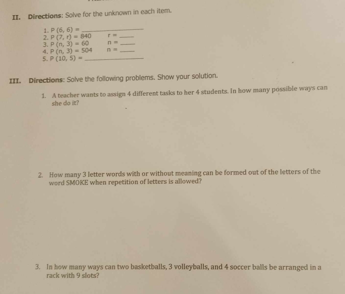 Directions: Solve for the unknown in each item. 
1. P(6,6)=
_ 
2. P(7,r)=840 r= _ 
3. P(n,3)=60 n= _ 
4. P(n,3)=504 n= _ 
5. P(10,5)= _ 
III. Directions: Solve the following problems. Show your solution. 
1. A teacher wants to assign 4 different tasks to her 4 students. In how many possible ways can 
she do it? 
2. How many 3 letter words with or without meaning can be formed out of the letters of the 
word SMOKE when repetition of letters is allowed? 
3. In how many ways can two basketballs, 3 volleyballs, and 4 soccer balls be arranged in a 
rack with 9 slots?