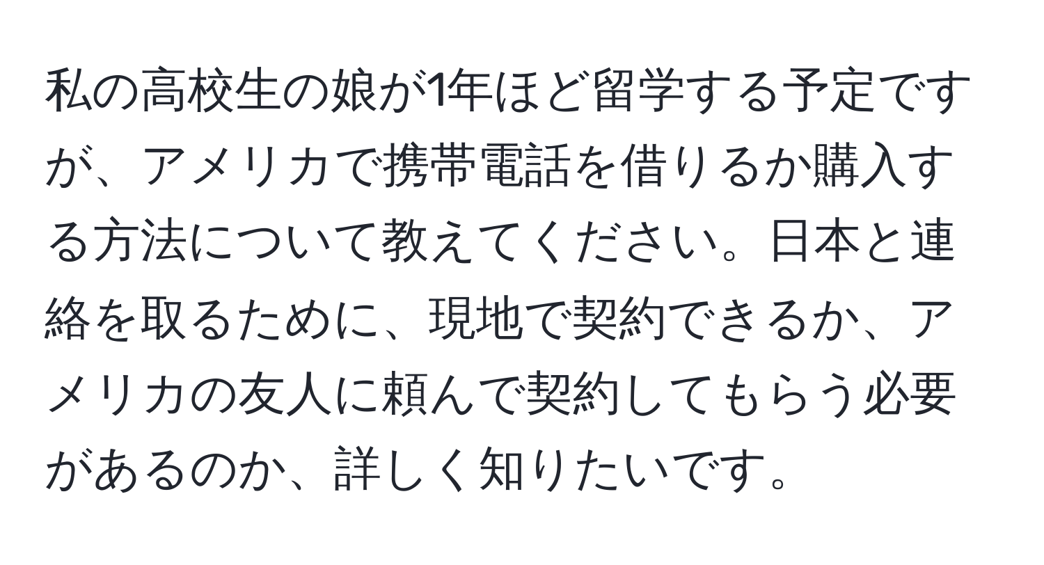 私の高校生の娘が1年ほど留学する予定ですが、アメリカで携帯電話を借りるか購入する方法について教えてください。日本と連絡を取るために、現地で契約できるか、アメリカの友人に頼んで契約してもらう必要があるのか、詳しく知りたいです。